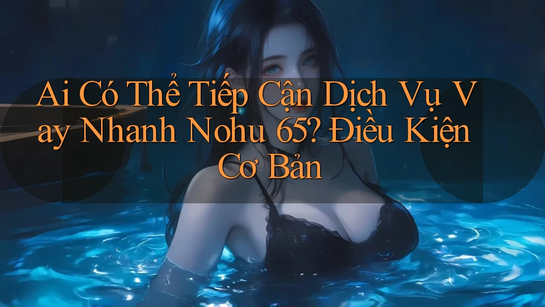 Ai Có Thể Tiếp Cận Dịch Vụ Vay Nhanh Nohu 65? Điều Kiện Cơ Bản