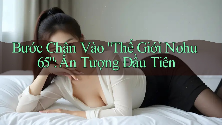 Bước Chân Vào “Thế Giới Nohu 65”: Ấn Tượng Đầu Tiên Bước Chân Vào “Thế Giới Nohu 65”: Ấn Tượng Đầu Tiên