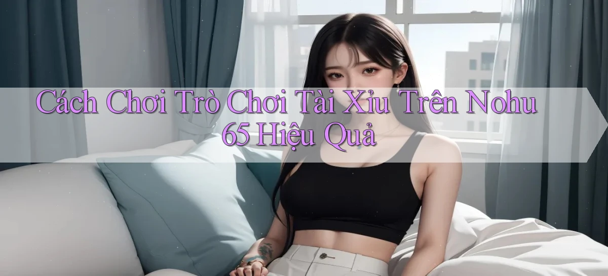 cách chơi trò chơi tài xỉu trên nohu 65 hiệu quả