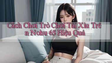 cách chơi trò chơi tài xỉu trên nohu 65 hiệu quả