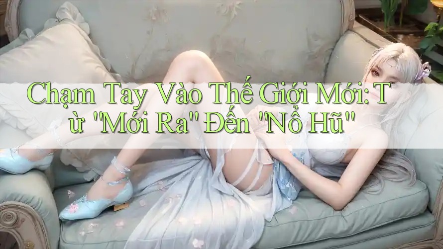 Chạm Tay Vào Thế Giới Mới: Từ “Mới Ra” Đến “Nổ Hũ” Chạm Tay Vào Thế Giới Mới: Từ “Mới Ra” Đến “Nổ Hũ”