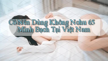 có nên dùng không nohu 65 minh bạch tại việt nam