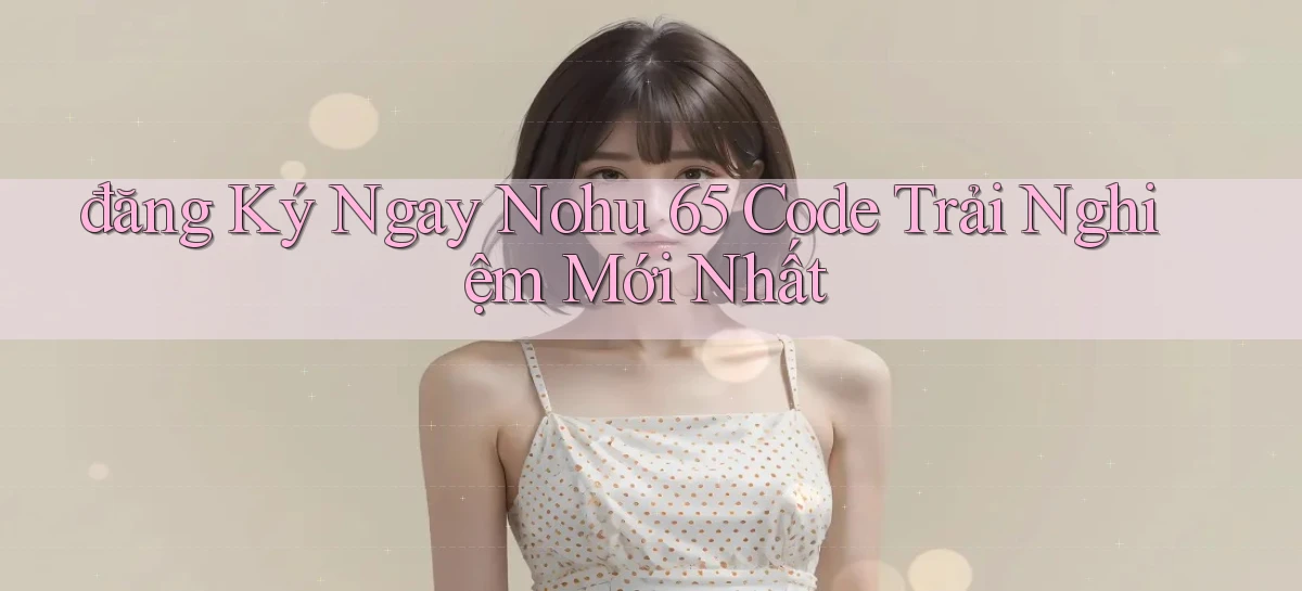 đăng ký ngay nohu 65 code trải nghiệm mới nhất