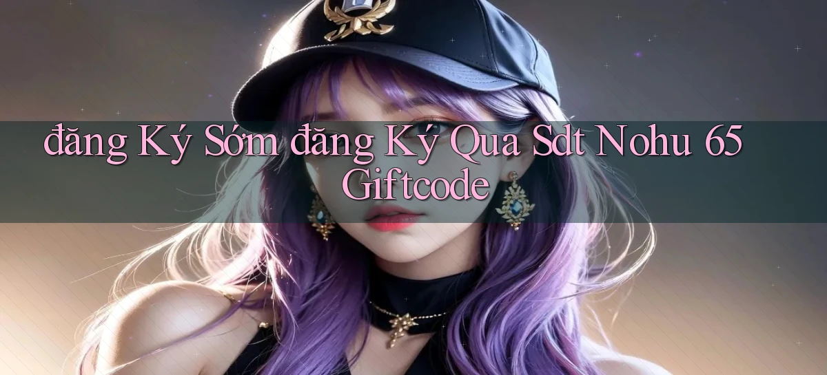 đăng ký sớm đăng ký qua sdt nohu 65 giftcode