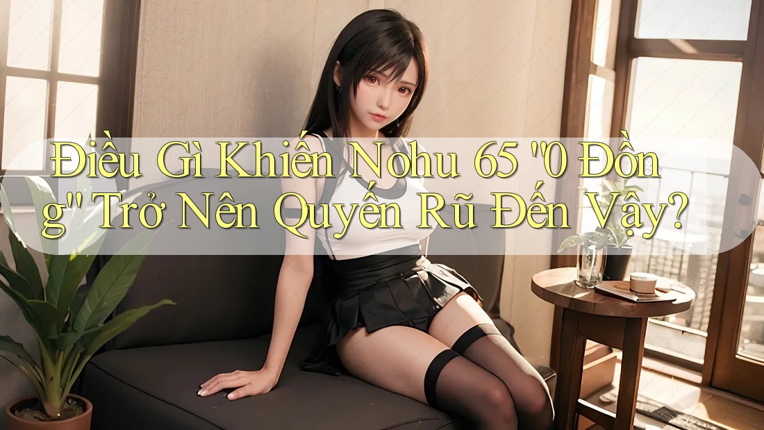 Điều Gì Khiến Nohu 65 “0 Đồng” Trở Nên Quyến Rũ Đến Vậy?
