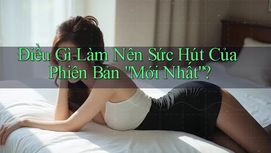 Điều Gì Làm Nên Sức Hút Của Phiên Bản “Mới Nhất”? Điều Gì Làm Nên Sức Hút Của Phiên Bản “Mới Nhất”?