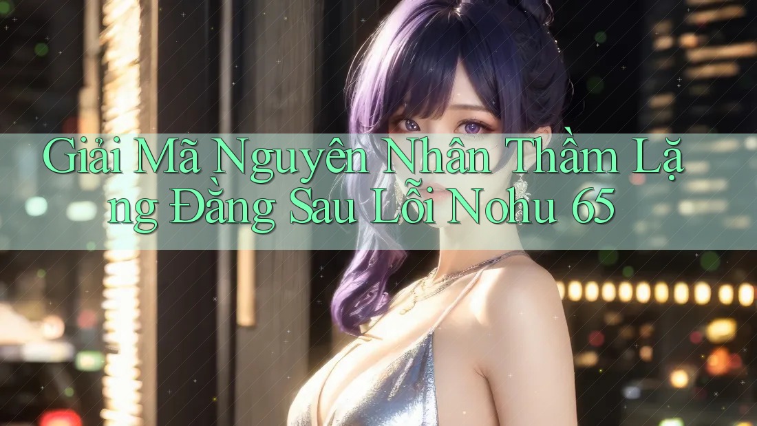Giải Mã Nguyên Nhân Thầm Lặng Đằng Sau Lỗi Nohu 65 Giải Mã Nguyên Nhân Thầm Lặng Đằng Sau Lỗi Nohu 65
