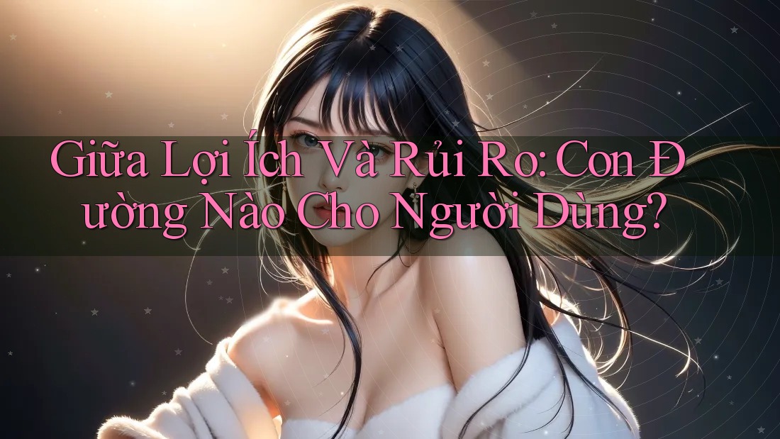 Giữa Lợi Ích Và Rủi Ro: Con Đường Nào Cho Người Dùng? Giữa Lợi Ích Và Rủi Ro: Con Đường Nào Cho Người Dùng?