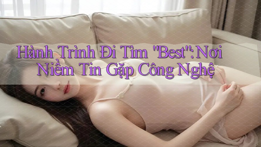 Hành Trình Đi Tìm “Best”: Nơi Niềm Tin Gặp Công Nghệ Hành Trình Đi Tìm “Best”: Nơi Niềm Tin Gặp Công Nghệ