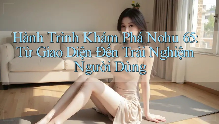 Hành Trình Khám Phá Nohu 65: Từ Giao Diện Đến Trải Nghiệm Người Dùng