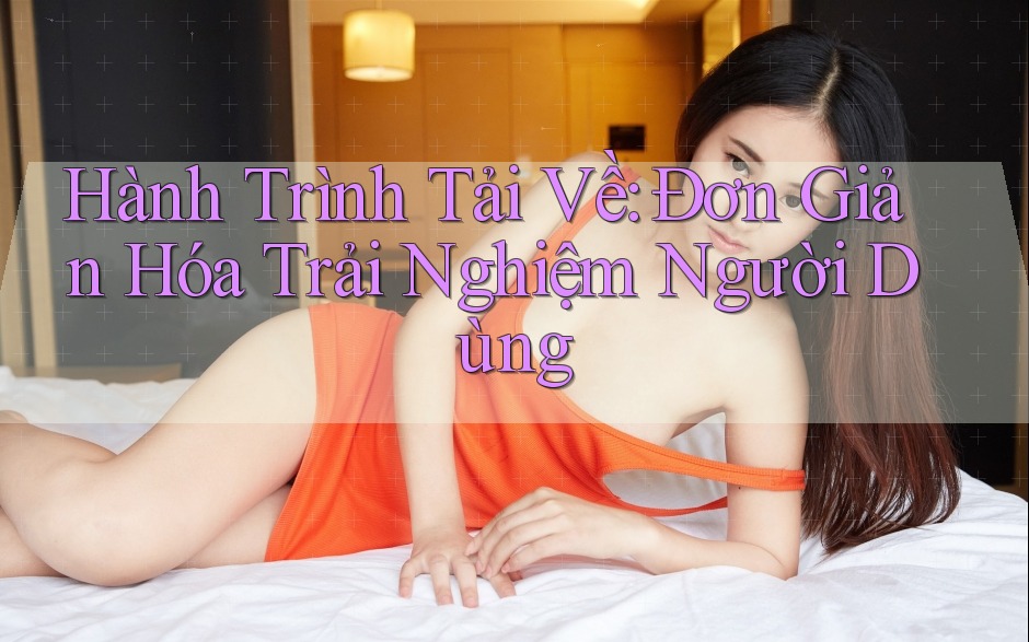 Hành Trình Tải Về: Đơn Giản Hóa Trải Nghiệm Người Dùng Hành Trình Tải Về: Đơn Giản Hóa Trải Nghiệm Người Dùng