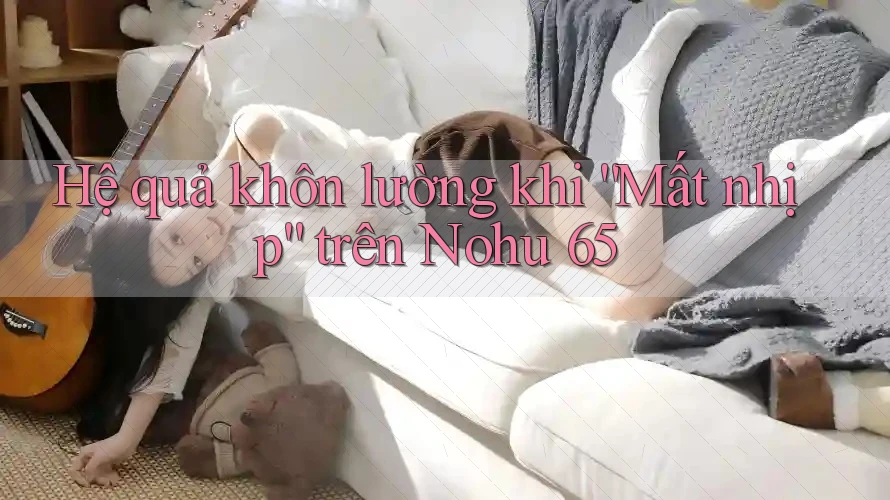 Hệ quả khôn lường khi “Mất nhịp” trên Nohu 65 Hệ quả khôn lường khi “Mất nhịp” trên Nohu 65