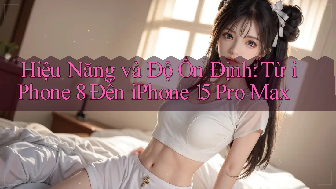 Hiệu Năng và Độ Ổn Định: Từ iPhone 8 Đến iPhone 15 Pro Max