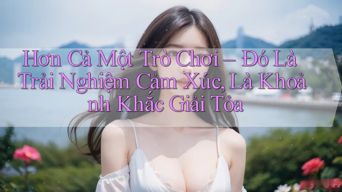 Hơn Cả Một Trò Chơi – Đó Là Trải Nghiệm Cảm Xúc, Là Khoảnh Khắc Giải Tỏa