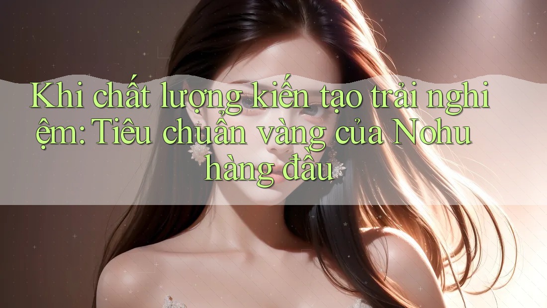 Khi chất lượng kiến tạo trải nghiệm: Tiêu chuẩn vàng của Nohu hàng đầu Khi chất lượng kiến tạo trải nghiệm: Tiêu chuẩn vàng của Nohu hàng đầu