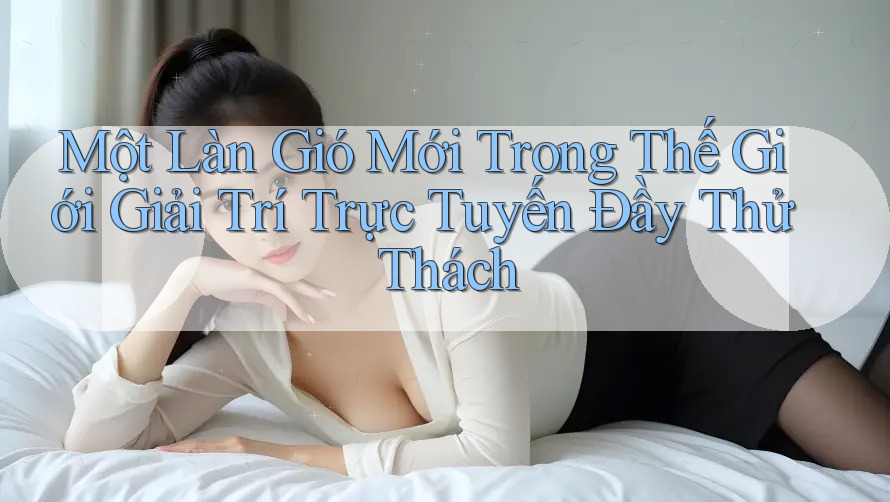 Một Làn Gió Mới Trong Thế Giới Giải Trí Trực Tuyến Đầy Thử Thách Một Làn Gió Mới Trong Thế Giới Giải Trí Trực Tuyến Đầy Thử Thách