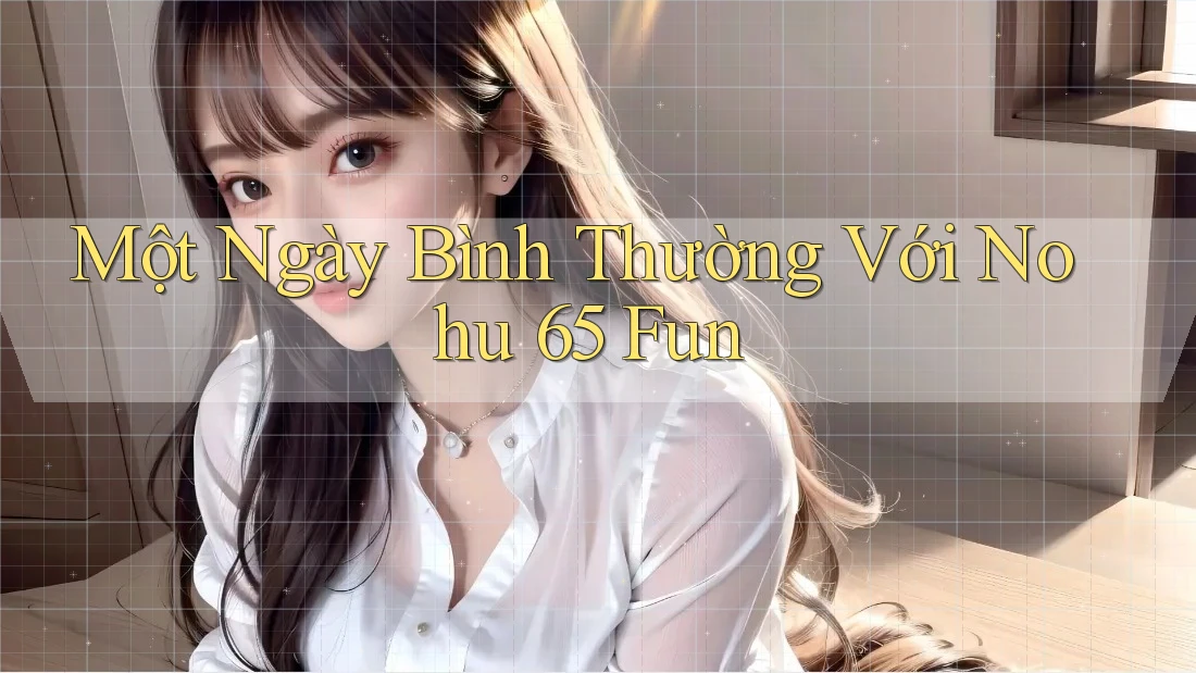 Một Ngày Bình Thường Với Nohu 65 Fun Một Ngày Bình Thường Với Nohu 65 Fun