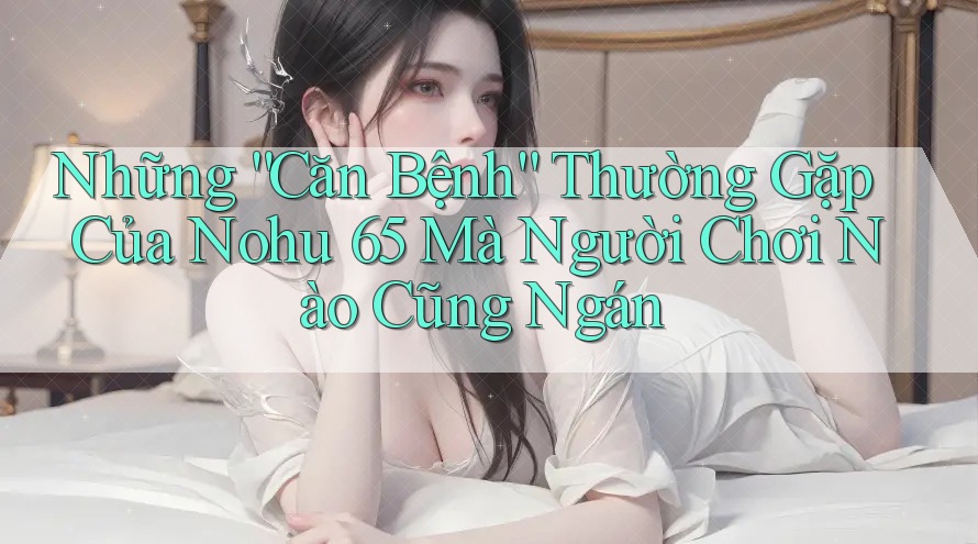 Những “Căn Bệnh” Thường Gặp Của Nohu 65 Mà Người Chơi Nào Cũng Ngán Những “Căn Bệnh” Thường Gặp Của Nohu 65 Mà Người Chơi Nào Cũng Ngán