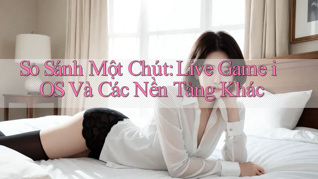 So Sánh Một Chút: Live Game iOS Và Các Nền Tảng Khác